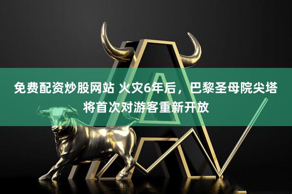 免费配资炒股网站 火灾6年后，巴黎圣母院尖塔将首次对游客重新开放