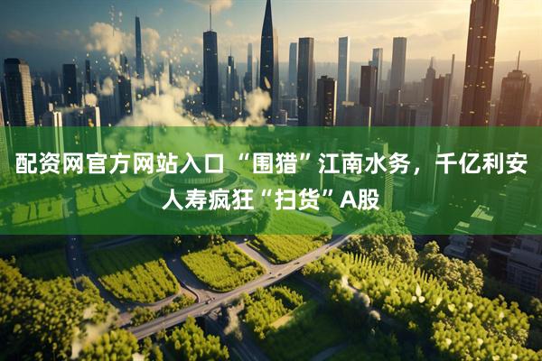 配资网官方网站入口 “围猎”江南水务，千亿利安人寿疯狂“扫货”A股
