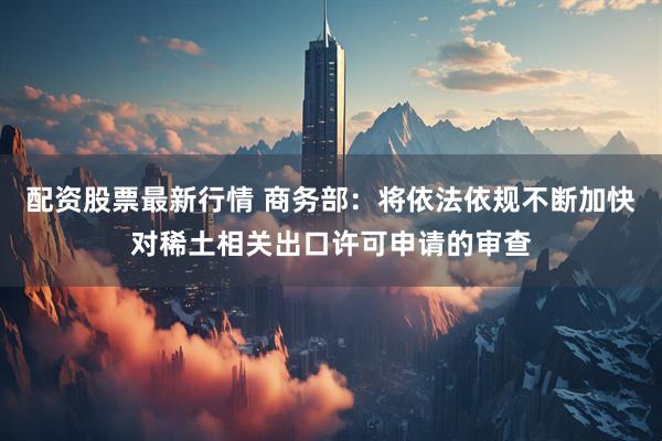 配资股票最新行情 商务部：将依法依规不断加快对稀土相关出口许可申请的审查