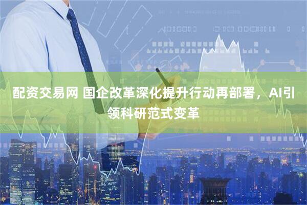 配资交易网 国企改革深化提升行动再部署，AI引领科研范式变革