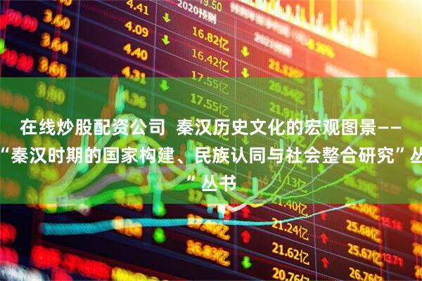 在线炒股配资公司  秦汉历史文化的宏观图景——评“秦汉时期的国家构建、民族认同与社会整合研究”丛书