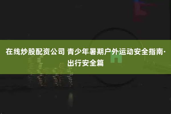 在线炒股配资公司 青少年暑期户外运动安全指南·出行安全篇