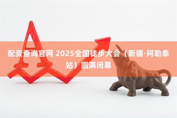 配资查询官网 2025全国徒步大会（新疆·阿勒泰站）圆满闭幕
