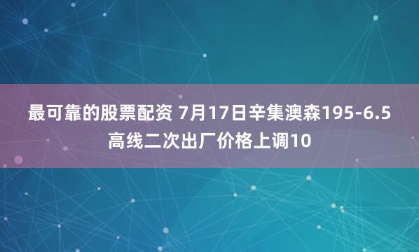 最可靠的股票配资 7月17日辛集澳森195-6.5高线二次出厂价格上调10