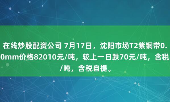 在线炒股配资公司 7月17日，沈阳市场T2紫铜带0.2*600mm价格82010元/吨，较上一日跌70元/吨，含税自提。