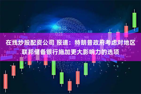 在线炒股配资公司 报道：特朗普政府考虑对地区联邦储备银行施加更大影响力的选项