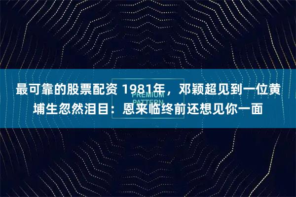最可靠的股票配资 1981年，邓颖超见到一位黄埔生忽然泪目：恩来临终前还想见你一面