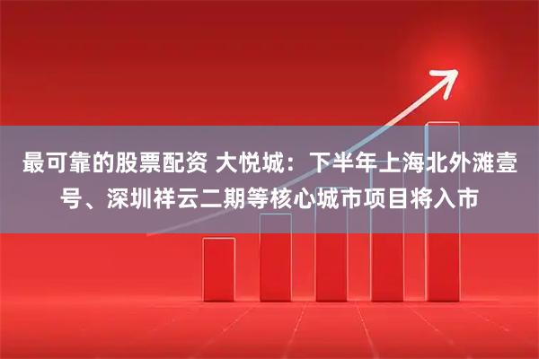 最可靠的股票配资 大悦城:下半年上海北外滩壹号、深圳祥云二期等核心城市项目将入市