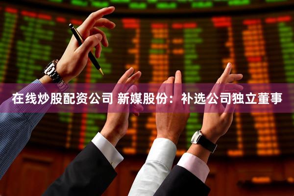 在线炒股配资公司 新媒股份:补选公司独立董事