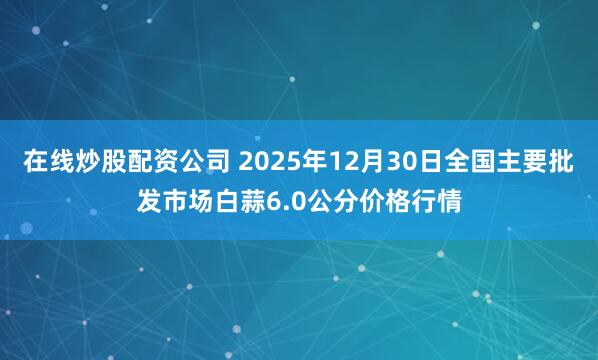 在线炒股配资公司 2025年12月30日全国主要批发市场白蒜6.0公分价格行情